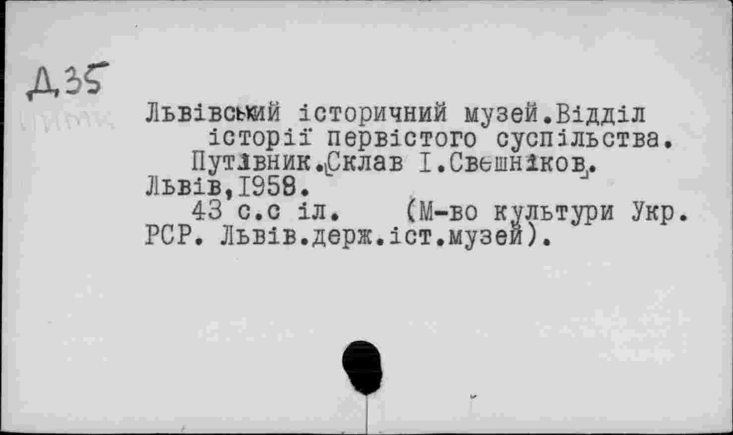 ﻿Д34
Львівський історичний музей.Відділ історії первістого суспільства.
Путівник .«Склав І. Свешников,.
Львів,1958.
43 с.с іл. (М-во культури Укр.
PCP. Львів.держ.іст.музей).